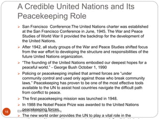 A Credible United Nations and Its
Peacekeeping Role
 San Francisco Conference:The United Nations charter was established
at the San Francisco Conference in June, 1945. The War and Peace
Studies of World War II provided the backdrop for the development of
the United Nations.
 After 1942, all study groups of the War and Peace Studies shifted focus
from the war effort to developing the structure and responsibilities of the
future United Nations organization.
 “The founding of the United Nations embodied our deepest hopes for a
peaceful world.” - George Bush October 1, 1990
 Policing or peacekeeping implied that armed forces are “under
community control and used only against those who break community
laws.” Peacekeeping has proven to be one of the most effective tools
available to the UN to assist host countries navigate the difficult path
from conflict to peace.
 The first peacekeeping mission was launched in 1948.
 In 1988 the Nobel Peace Prize was awarded to the United Nations
peacekeeping forces.
 The new world order provides the UN to play a vital role in the
18 Elif Bedir-International Relations
 