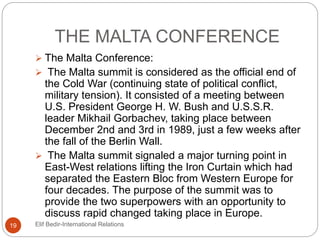 THE MALTA CONFERENCE
 The Malta Conference:
 The Malta summit is considered as the official end of
the Cold War (continuing state of political conflict,
military tension). It consisted of a meeting between
U.S. President George H. W. Bush and U.S.S.R.
leader Mikhail Gorbachev, taking place between
December 2nd and 3rd in 1989, just a few weeks after
the fall of the Berlin Wall.
 The Malta summit signaled a major turning point in
East-West relations lifting the Iron Curtain which had
separated the Eastern Bloc from Western Europe for
four decades. The purpose of the summit was to
provide the two superpowers with an opportunity to
discuss rapid changed taking place in Europe.
19 Elif Bedir-International Relations
 