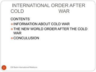 INTERNATIONAL ORDER AFTER
COLD WAR
CONTENTS
INFORMATION ABOUT COLD WAR
THE NEW WORLD ORDER AFTER THE COLD
WAR
CONCULUSION
2 Elif Bedir-International Relations
 