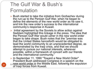 The Gulf War & Bush’s
Formulation
 Bush started to take the initiative from Gorbachev during
the run-up to the Persian Gulf War, when he began to
define the elements of the new world order as he saw it,
and link the new order’s success to the international
community’s response in Kuwait.
 Initial agreement by the Soviets to allow action against
Saddam highlighted this linkage in the press. The idea that
the Persian Gulf War would usher in the new world order
began to take shape. Bush notes that the "premise was
that the United States henceforth would be obligated to
lead the world community to an unprecedented degree, as
demonstrated by the Iraqi crisis, and that we should
attempt to pursue our national interests, wherever
possible, within a framework of concert with our friends
and the international community.”
 In September 11, 1990 "Toward a New World Order"
President Bush addressed Congress in a speech on the
new world order in the Middle East, following the expulsion
of Iraqi forces from Kuwait.
20 Elif Bedir-International Relations
 