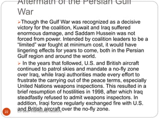 Aftermath of the Persian Gulf
War
Though the Gulf War was recognized as a decisive
victory for the coalition, Kuwait and Iraq suffered
enormous damage, and Saddam Hussein was not
forced from power. Intended by coalition leaders to be a
“limited” war fought at minimum cost, it would have
lingering effects for years to come, both in the Persian
Gulf region and around the world.
 In the years that followed, U.S. and British aircraft
continued to patrol skies and mandate a no-fly zone
over Iraq, while Iraqi authorities made every effort to
frustrate the carrying out of the peace terms, especially
United Nations weapons inspections. This resulted in a
brief resumption of hostilities in 1998, after which Iraq
steadfastly refused to admit weapons inspectors. In
addition, Iraqi force regularly exchanged fire with U.S.
and British aircraft over the no-fly zone.22 Elif Bedir-International Relations
 