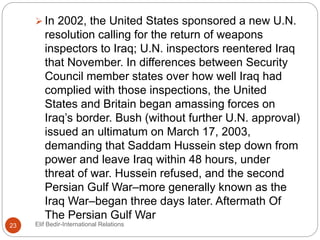  In 2002, the United States sponsored a new U.N.
resolution calling for the return of weapons
inspectors to Iraq; U.N. inspectors reentered Iraq
that November. In differences between Security
Council member states over how well Iraq had
complied with those inspections, the United
States and Britain began amassing forces on
Iraq’s border. Bush (without further U.N. approval)
issued an ultimatum on March 17, 2003,
demanding that Saddam Hussein step down from
power and leave Iraq within 48 hours, under
threat of war. Hussein refused, and the second
Persian Gulf War–more generally known as the
Iraq War–began three days later. Aftermath Of
The Persian Gulf War
23 Elif Bedir-International Relations
 