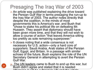 Presaging The Iraq War of 2003
Elif Bedir-International Relations24
 An article was published explaining the drive toward
the Persian Gulf War in terms presaging the run-up to
the Iraq War of 2003. The author notes directly that
despite the coalition, in the minds of most
governments this is America's war, and Bush that
"chose to stake his political life on defeating Mr.
Hussein. They assert that diplomacy should have
been given more time, and that they will not wish to
allow a course of action "that leaves America sitting
too prettily as sole remaining superpower.“
 It closes noting that a wide consensus is not
necessary for U.S. action—only a hard core of
supporters: Saudi Arabia, Arab states of the Persian
Gulf, Egypt, and Britain. In a passage with similar
echoes of the future, Bush explains the role of the UN
Secretary General in attempting to avert the Persian
Gulf War.
 The UN leaders came to Bush to end up this war, but
Bush didn’t agree and stated that it is needed
 