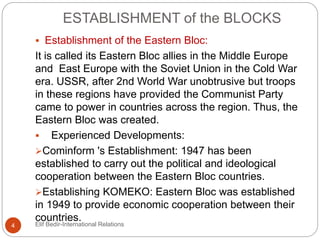 ESTABLISHMENT of the BLOCKS
 Establishment of the Eastern Bloc:
It is called its Eastern Bloc allies in the Middle Europe
and East Europe with the Soviet Union in the Cold War
era. USSR, after 2nd World War unobtrusive but troops
in these regions have provided the Communist Party
came to power in countries across the region. Thus, the
Eastern Bloc was created.
 Experienced Developments:
Cominform 's Establishment: 1947 has been
established to carry out the political and ideological
cooperation between the Eastern Bloc countries.
Establishing KOMEKO: Eastern Bloc was established
in 1949 to provide economic cooperation between their
countries.
4 Elif Bedir-International Relations
 