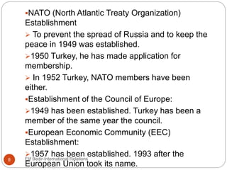 NATO (North Atlantic Treaty Organization)
Establishment
 To prevent the spread of Russia and to keep the
peace in 1949 was established.
1950 Turkey, he has made application for
membership.
 In 1952 Turkey, NATO members have been
either.
Establishment of the Council of Europe:
1949 has been established. Turkey has been a
member of the same year the council.
European Economic Community (EEC)
Establishment:
1957 has been established. 1993 after the
European Union took its name.
8 Elif Bedir-International Relations
 