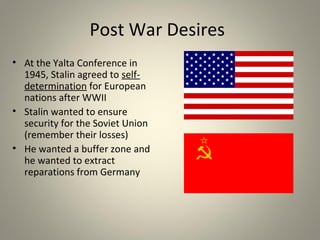 8
Post War Desires
• At the Yalta Conference in
1945, Stalin agreed to self-
determination for European
nations after WWII
• Stalin wanted to ensure
security for the Soviet Union
(remember their losses)
• He wanted a buffer zone and
he wanted to extract
reparations from Germany
 