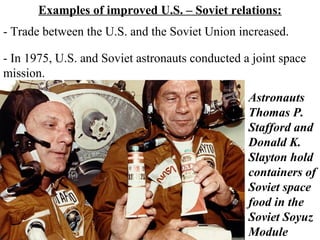Examples of improved U.S. – Soviet relations:
- Trade between the U.S. and the Soviet Union increased.
- In 1975, U.S. and Soviet astronauts conducted a joint space
mission.
Astronauts
Thomas P.
Stafford and
Donald K.
Slayton hold
containers of
Soviet space
food in the
Soviet Soyuz
Module
 
