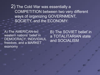2) The Cold War was essentially a
      COMPETITION between two very different
      ways of organizing GOVERNMENT,
      SOCIETY, and the ECONOMY:

A) The AMERICAN-led          B) The SOVIET belief in
western nations’ belief in   a TOTALITARIAN state
DEMOCRACY, INDIVIDAUL
                             and SOCIALISM
freedom, and a MARKET
economy
 