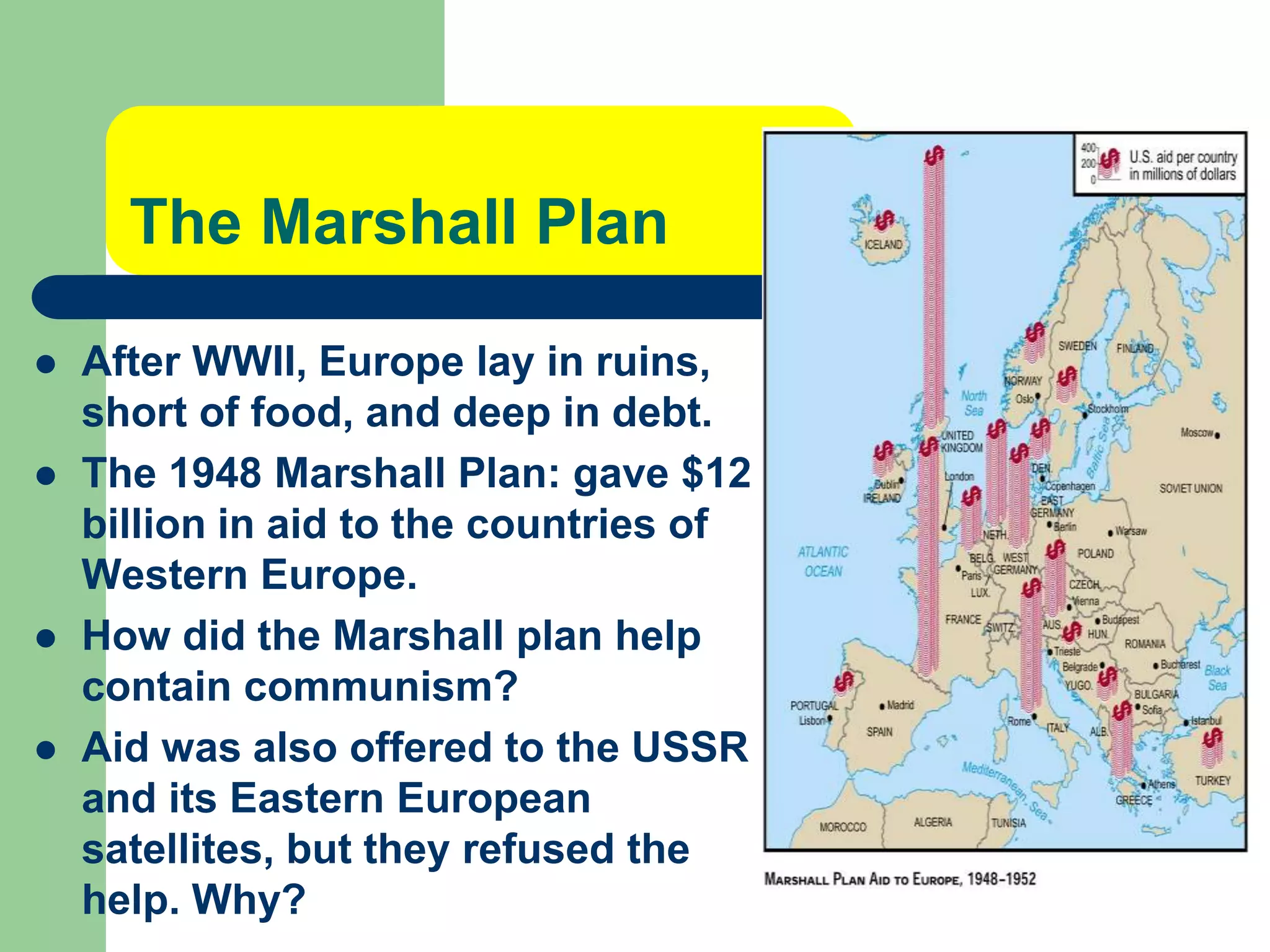 The Marshall Plan
 After WWII, Europe lay in ruins,
short of food, and deep in debt.
 The 1948 Marshall Plan: gave $12
billion in aid to the countries of
Western Europe.
 How did the Marshall plan help
contain communism?
 Aid was also offered to the USSR
and its Eastern European
satellites, but they refused the
help. Why?
 