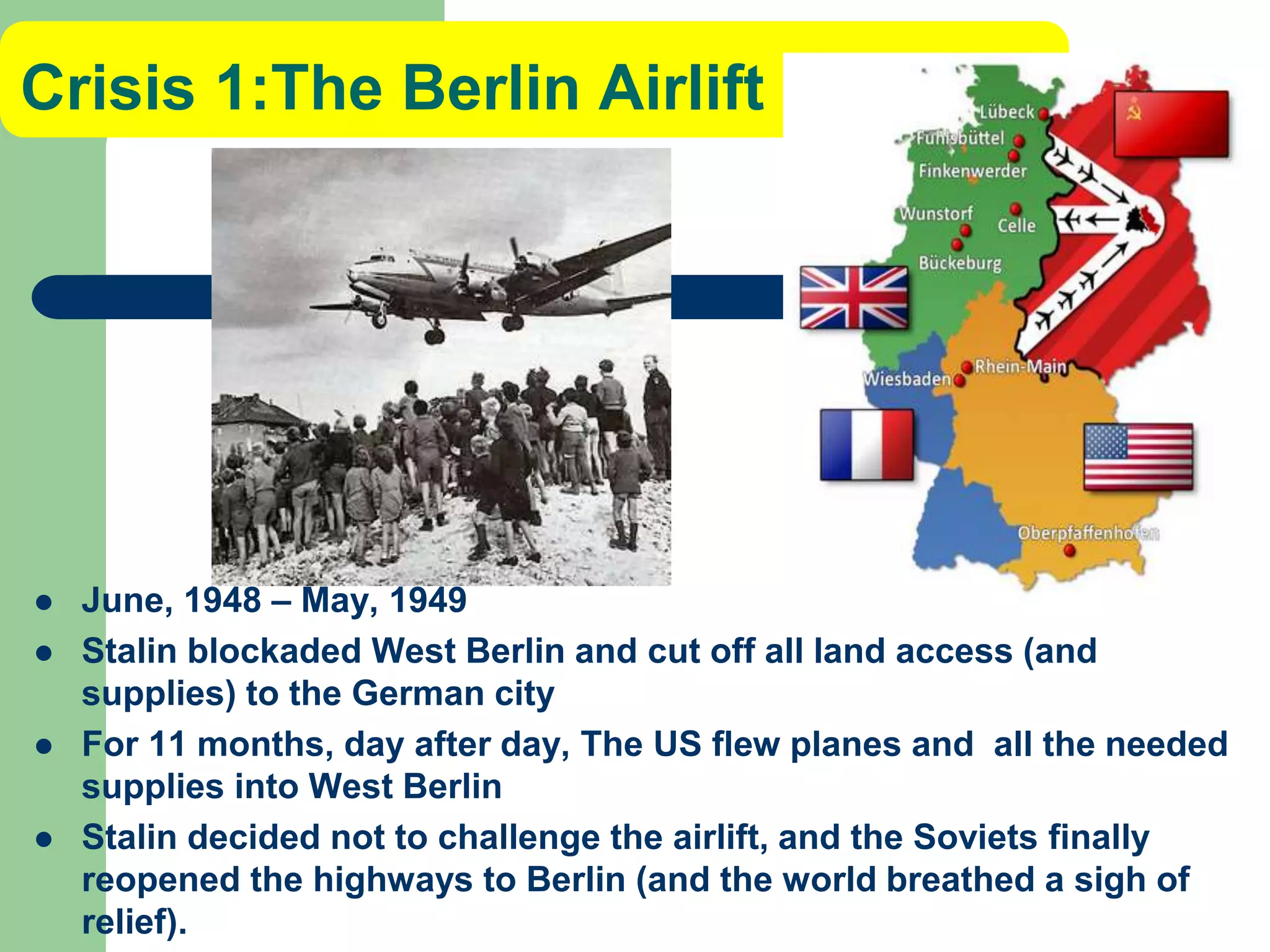 Crisis 1:The Berlin Airlift
 June, 1948 – May, 1949
 Stalin blockaded West Berlin and cut off all land access (and
supplies) to the German city
 For 11 months, day after day, The US flew planes and all the needed
supplies into West Berlin
 Stalin decided not to challenge the airlift, and the Soviets finally
reopened the highways to Berlin (and the world breathed a sigh of
relief).
 
