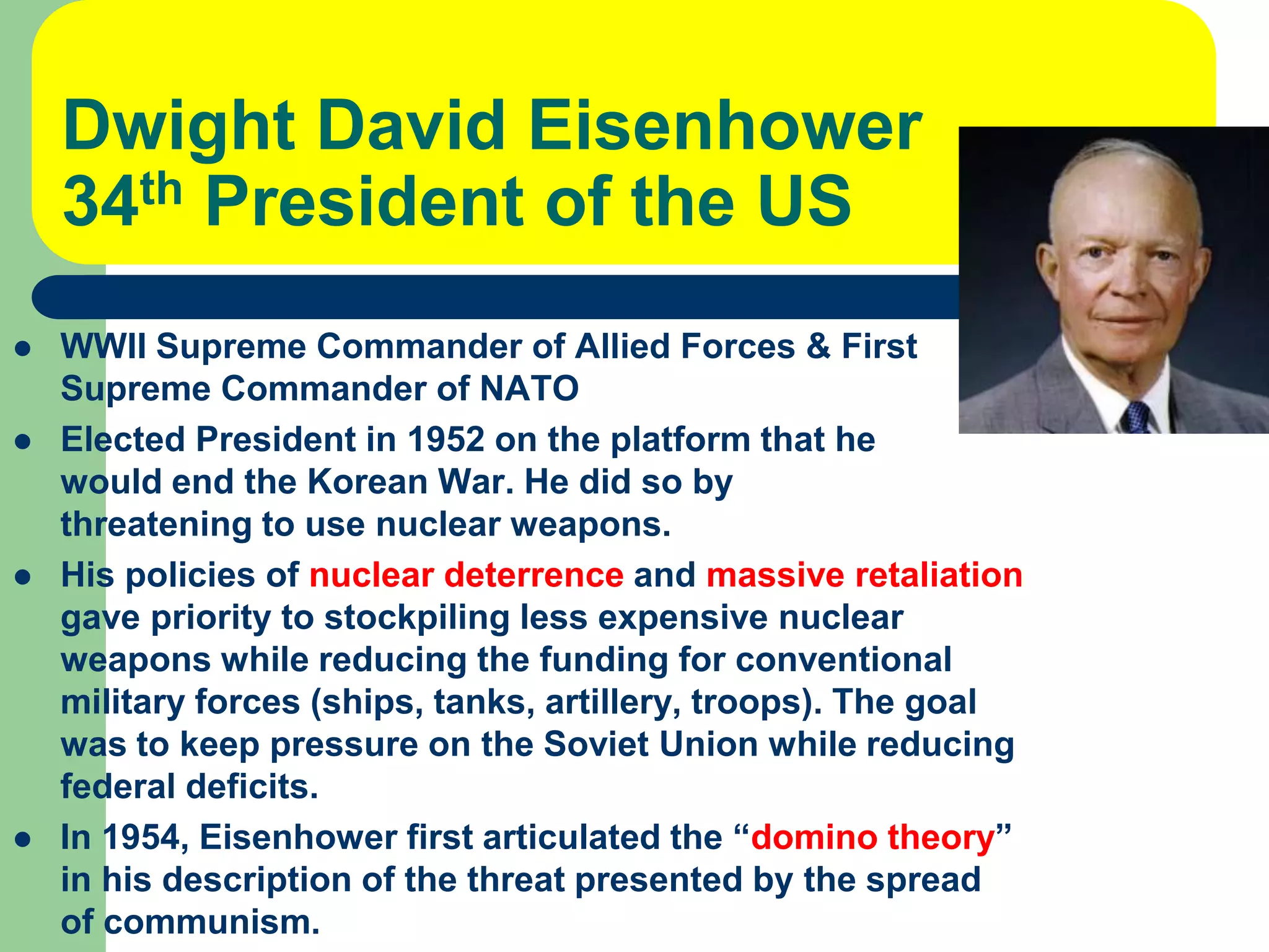 Dwight David Eisenhower
34th President of the US
 WWII Supreme Commander of Allied Forces & First
Supreme Commander of NATO
 Elected President in 1952 on the platform that he
would end the Korean War. He did so by
threatening to use nuclear weapons.
 His policies of nuclear deterrence and massive retaliation
gave priority to stockpiling less expensive nuclear
weapons while reducing the funding for conventional
military forces (ships, tanks, artillery, troops). The goal
was to keep pressure on the Soviet Union while reducing
federal deficits.
 In 1954, Eisenhower first articulated the “domino theory”
in his description of the threat presented by the spread
of communism.
 
