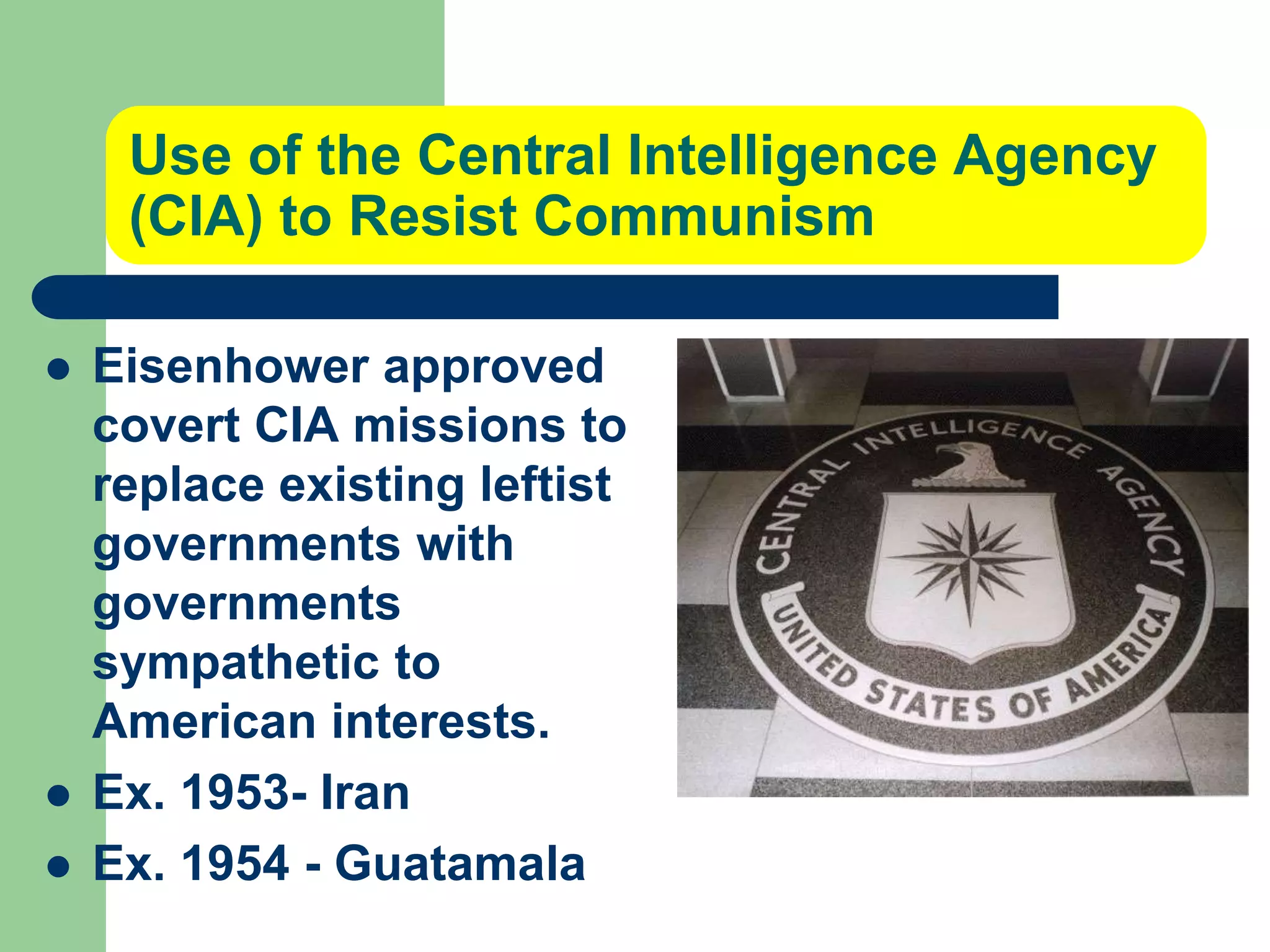 Use of the Central Intelligence Agency
(CIA) to Resist Communism
 Eisenhower approved
covert CIA missions to
replace existing leftist
governments with
governments
sympathetic to
American interests.
 Ex. 1953- Iran
 Ex. 1954 - Guatamala
 