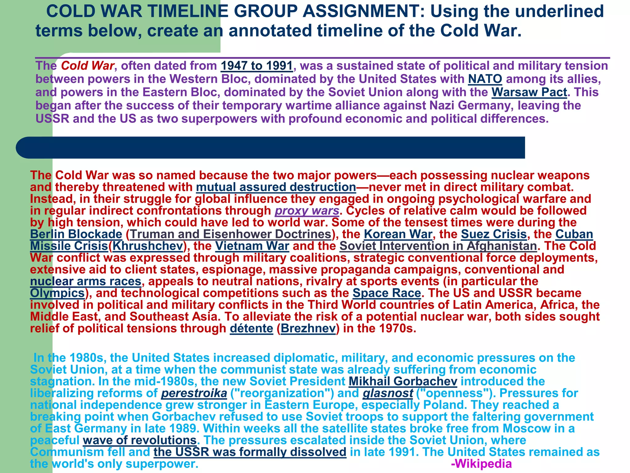COLD WAR TIMELINE GROUP ASSIGNMENT: Using the underlined
terms below, create an annotated timeline of the Cold War.
___________________________________________________________
The Cold War, often dated from 1947 to 1991, was a sustained state of political and military tension
between powers in the Western Bloc, dominated by the United States with NATO among its allies,
and powers in the Eastern Bloc, dominated by the Soviet Union along with the Warsaw Pact. This
began after the success of their temporary wartime alliance against Nazi Germany, leaving the
USSR and the US as two superpowers with profound economic and political differences.
The Cold War was so named because the two major powers—each possessing nuclear weapons
and thereby threatened with mutual assured destruction—never met in direct military combat.
Instead, in their struggle for global influence they engaged in ongoing psychological warfare and
in regular indirect confrontations through proxy wars. Cycles of relative calm would be followed
by high tension, which could have led to world war. Some of the tensest times were during the
Berlin Blockade (Truman and Eisenhower Doctrines), the Korean War, the Suez Crisis, the Cuban
Missile Crisis(Khrushchev), the Vietnam War and the Soviet Intervention in Afghanistan. The Cold
War conflict was expressed through military coalitions, strategic conventional force deployments,
extensive aid to client states, espionage, massive propaganda campaigns, conventional and
nuclear arms races, appeals to neutral nations, rivalry at sports events (in particular the
Olympics), and technological competitions such as the Space Race. The US and USSR became
involved in political and military conflicts in the Third World countries of Latin America, Africa, the
Middle East, and Southeast Asia. To alleviate the risk of a potential nuclear war, both sides sought
relief of political tensions through détente (Brezhnev) in the 1970s.
In the 1980s, the United States increased diplomatic, military, and economic pressures on the
Soviet Union, at a time when the communist state was already suffering from economic
stagnation. In the mid-1980s, the new Soviet President Mikhail Gorbachev introduced the
liberalizing reforms of perestroika ("reorganization") and glasnost ("openness"). Pressures for
national independence grew stronger in Eastern Europe, especially Poland. They reached a
breaking point when Gorbachev refused to use Soviet troops to support the faltering government
of East Germany in late 1989. Within weeks all the satellite states broke free from Moscow in a
peaceful wave of revolutions. The pressures escalated inside the Soviet Union, where
Communism fell and the USSR was formally dissolved in late 1991. The United States remained as
the world's only superpower. -Wikipedia
 