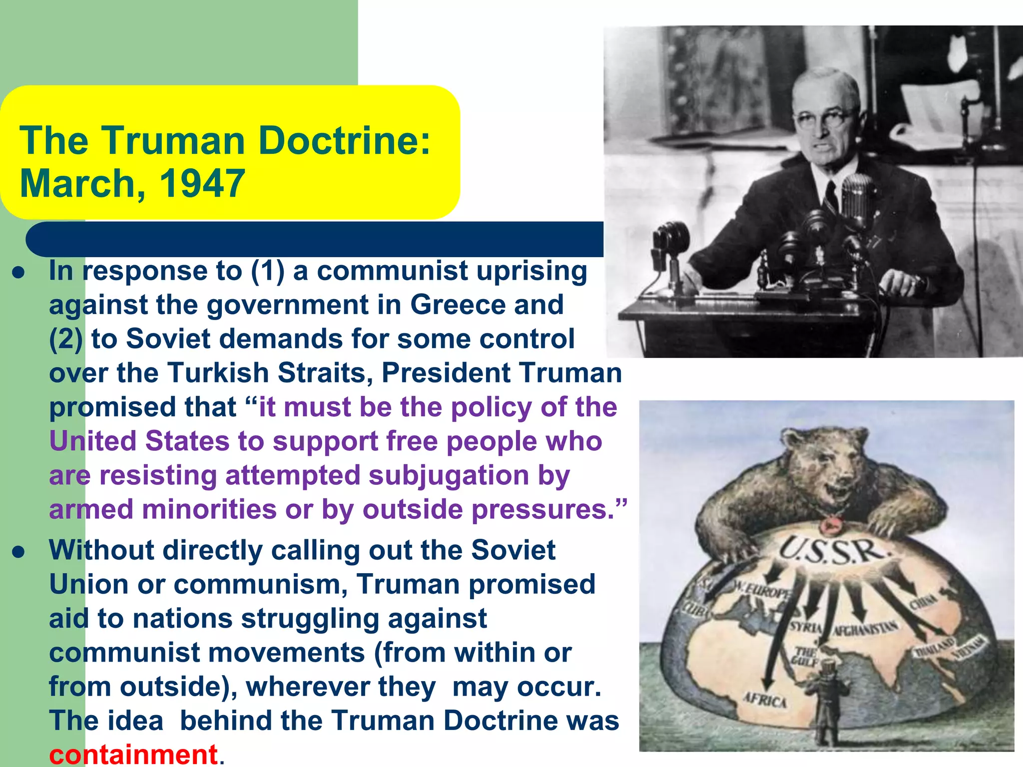 The Truman Doctrine:
March, 1947
 In response to (1) a communist uprising
against the government in Greece and
(2) to Soviet demands for some control
over the Turkish Straits, President Truman
promised that “it must be the policy of the
United States to support free people who
are resisting attempted subjugation by
armed minorities or by outside pressures.”
 Without directly calling out the Soviet
Union or communism, Truman promised
aid to nations struggling against
communist movements (from within or
from outside), wherever they may occur.
The idea behind the Truman Doctrine was
containment.
 
