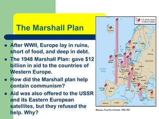 The Marshall Plan
 After WWII, Europe lay in ruins,
short of food, and deep in debt.
 The 1948 Marshall Plan: gave $12
billion in aid to the countries of
Western Europe.
 How did the Marshall plan help
contain communism?
 Aid was also offered to the USSR
and its Eastern European
satellites, but they refused the
help. Why?
 