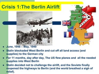 Crisis 1:The Berlin Airlift
 June, 1948 – May, 1949
 Stalin blockaded West Berlin and cut off all land access (and
supplies) to the German city
 For 11 months, day after day, The US flew planes and all the needed
supplies into West Berlin
 Stalin decided not to challenge the airlift, and the Soviets finally
reopened the highways to Berlin (and the world breathed a sigh of
relief).
 