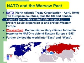 NATO and the Warsaw Pact
 NATO (North Atlantic Treaty Organization - April, 1949)-
Ten European countries, plus the US and Canada,
signed a joined this mutual defense pact to
prevent Soviet expansion to and protect Western
Europe
 Warsaw Pact: Communist military alliance formed in
response to NATO to defend Eastern Europe (1955)
 Further divided the world into “East” and “West”.
 