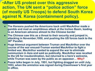 •After US protest over this aggressive
action, The UN sent a “police action” force
(of mostly US Troops) to defend South Korea
against N. Korea (containment policy).
 The Koreans pushed the Americans back until MacArthur made a
gamble and mad an amphibious attack at the Inchon Basin, leading
to an American advance almost to the Chinese border
 The Chinese saw this as a threat to their security and jumped in,
attacking in November,1950, and pushing the US forces back to the
38th Parallel.
 Huge blowout argument between Truman and MacArthur over the
course of the war ensued-Truman wanted MacArthur to fight a
limited war, MacArthur wanted to expand the war to eliminate
communism in Asia and said so publically. MacArthur was recalled
to the US for insubordination, but returned to a hero’s welcome,
while Truman was seen by the public as an appeaser… Why?
 Peace talks began in July, 1951, but fighting dragged on until July,
1953, when the armistice was signed during Eisenhower’s first year
in office.
 