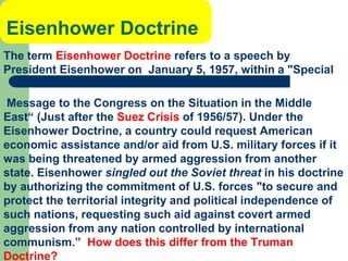 Eisenhower Doctrine
The term Eisenhower Doctrine refers to a speech by
President Eisenhower on January 5, 1957, within a "Special
Message to the Congress on the Situation in the Middle
East“ (Just after the Suez Crisis of 1956/57). Under the
Eisenhower Doctrine, a country could request American
economic assistance and/or aid from U.S. military forces if it
was being threatened by armed aggression from another
state. Eisenhower singled out the Soviet threat in his doctrine
by authorizing the commitment of U.S. forces "to secure and
protect the territorial integrity and political independence of
such nations, requesting such aid against covert armed
aggression from any nation controlled by international
communism.” How does this differ from the Truman
Doctrine?
 