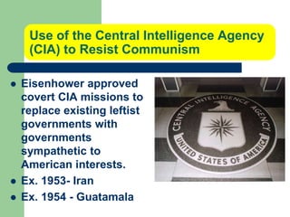 Use of the Central Intelligence Agency
(CIA) to Resist Communism
 Eisenhower approved
covert CIA missions to
replace existing leftist
governments with
governments
sympathetic to
American interests.
 Ex. 1953- Iran
 Ex. 1954 - Guatamala
 