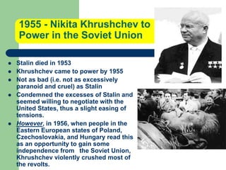 1955 - Nikita Khrushchev to
Power in the Soviet Union
 Stalin died in 1953
 Khrushchev came to power by 1955
 Not as bad (i.e. not as excessively
paranoid and cruel) as Stalin
 Condemned the excesses of Stalin and
seemed willing to negotiate with the
United States, thus a slight easing of
tensions.
 However, in 1956, when people in the
Eastern European states of Poland,
Czechoslovakia, and Hungary read this
as an opportunity to gain some
independence from the Soviet Union,
Khrushchev violently crushed most of
the revolts.
 