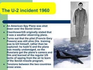The U-2 incident 1960
 An American Spy Plane was shot
down over the Soviet Union
 Eisenhower/US originally stated that
it was a weather observing plane.
 Turns out that the pilot (Francis Gary
Powers) was still alive (his training
was to kill himself, rather than be
captured- he hadn’t) and the plane
was mostly undamaged, so the
Russians got the plane’s camera and
film and learned of the regular US
tactic of spying from the air to learn
of the Soviet missile program.
 Tensions between the two countries
arose anew.
 