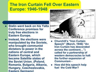 The Iron Curtain Fell Over Eastern
Europe: 1946-1948
 Stalin went back on his Yalta
Conference promises for
truly free elections in
Eastern Europe.
 Instead, the elections were
manipulated by the Soviets,
who brought communist
dictators to power in the
nations of central and
Eastern Europe, which
became Satellite states of
the Soviet Union. (Poland,
Romania, Bulgaria, Albania,
Hungary, Czechoslovakia,
 Churchill’s “Iron Curtain
Speech” (March, 1946) “An
Iron Curtain has descended
across the continent…”)
called for a partnership of
western democracies to halt
the further expansion of
Communism -
 How did this speech help
fuel the Cold War?
 