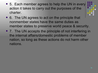 5.  Each member agrees to help the UN in every action it takes to carry out the purposes of the charter. 6.  The UN agrees to act on the principle that nonmember states have the same duties as member states to preserve world peace & security. 7.  The UN accepts the principle of not interfering in the internal affairs/domestic problems of member nation, so long as these actions do not harm other nations. 