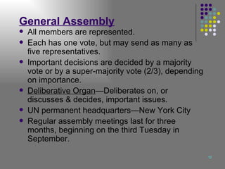 General Assembly All members are represented. Each has one vote, but may send as many as five representatives. Important decisions are decided by a majority vote or by a super-majority vote (2/3), depending on importance. Deliberative Organ —Deliberates on, or discusses & decides, important issues. UN permanent headquarters—New York City Regular assembly meetings last for three months, beginning on the third Tuesday in September. 