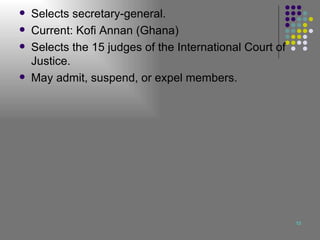 Selects secretary-general. Current: Kofi Annan (Ghana) Selects the 15 judges of the International Court of Justice. May admit, suspend, or expel members. 