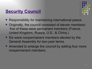 Security Council Responsibility for maintaining international peace. Originally, the council consisted of eleven members:  five of these were permanent members (France, United Kingdom, Russia, U.S., & China.) Six were nonpermanent members elected by the General Assembly for two-year terms. Amended to enlarge the council by adding four more nonpermanent members. 