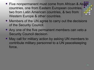 Five nonpermanent must come from African & Asian countries, one from Eastern European countries, two from Latin American countries, & two from Western Europe & other countries. Members of the UN agree to carry out the decisions of the Security Council. Any one of the five permanent members can veto a Security Council decision. May call for military action by asking UN members to contribute military personnel to a UN peacekeeping force. 