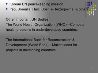 Korean UN peacekeeping mission. Iraq, Somalia, Haiti, Bosnia-Herzegovina, & others. Other important UN Bodies The World Health Organization (WHO)---Combats health problems in underdeveloped countries. The International Bank for Reconstruction &  Development (World Bank)---Makes loans for  projects in developing countries. 