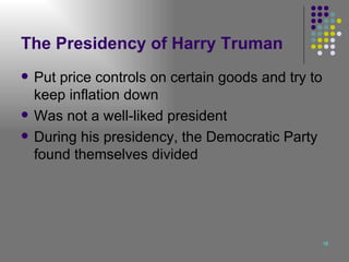 The Presidency of Harry Truman Put price controls on certain goods and try to keep inflation down Was not a well-liked president During his presidency, the Democratic Party found themselves divided 