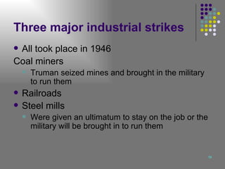 Three major industrial strikes All took place in 1946 Coal miners Truman seized mines and brought in the military to run them Railroads Steel mills Were given an ultimatum to stay on the job or the military will be brought in to run them 