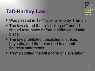Taft-Hartley Law Was passed in 1947 over a veto by Truman The law stated that a “cooling off” period should take place before a strike could take place  The law prohibited jurisdictional strikes, boycotts, and the union had to submit financial statements Truman called the bill a form of slave labor 