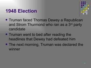 1948 Election Truman faced Thomas Dewey a Republican and Strom Thurmond who ran as a 3 rd  party candidate Truman went to bed after reading the headlines that Dewey had defeated him The next morning, Truman was declared the winner 