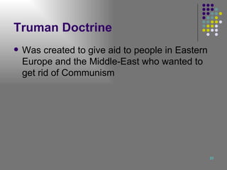 Truman Doctrine Was created to give aid to people in Eastern Europe and the Middle-East who wanted to get rid of Communism 