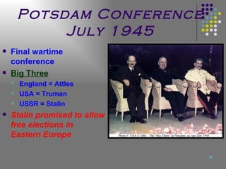 Potsdam Conference July 1945 Final wartime conference Big Three England = Attlee USA = Truman USSR = Stalin Stalin promised to allow free elections in Eastern Europe 