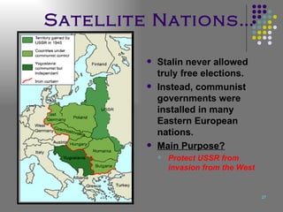 Satellite Nations… Stalin never allowed truly free elections. Instead, communist governments were installed in many Eastern European nations. Main Purpose? Protect USSR from invasion from the West 