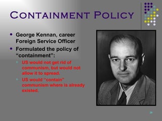Containment Policy George Kennan, career Foreign Service Officer Formulated the policy of “containment”: US would not get rid of communism, but would not allow it to spread. US would “contain” communism where is already existed.   