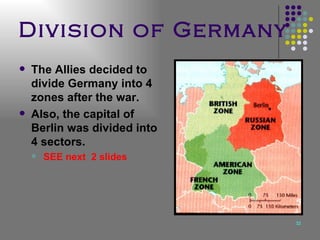 Division of Germany The Allies decided to divide Germany into 4 zones after the war. Also, the capital of Berlin was divided into 4 sectors. SEE next  2 slides 