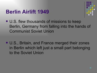 Berlin Airlift 1949 U.S. flew thousands of missions to keep Berlin, Germany from falling into the hands of Communist Soviet Union U.S., Britain, and France merged their zones in Berlin which left just a small part belonging to the Soviet Union 