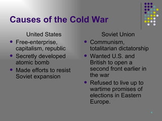 Causes of the Cold War United States Free-enterprise, capitalism, republic Secretly developed atomic bomb Made efforts to resist Soviet expansion Soviet Union Communism, totalitarian dictatorship Wanted U.S. and British to open a second front earlier in the war Refused to live up to wartime promises of elections in Eastern Europe. 