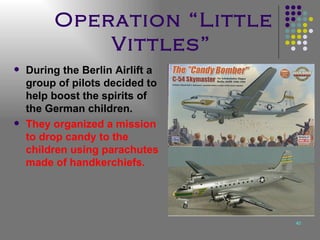 Operation “Little Vittles”   During the Berlin Airlift a group of pilots decided to help boost the spirits of the German children.  They organized a mission to drop candy to the children using parachutes made of handkerchiefs. 