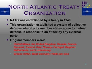 N orth  A tlantic  T reaty  O rganization NATO was established by a treaty in 1949 This organization established a system of collective defense whereby its member states agree to mutual defense in response to an attack by any external party.  Original members were: United States, the United Kingdom, Canada, France, Denmark, Iceland, Italy, Norway, Portugal, Belgium, Netherlands, and Luxembourg.   Greece (1952), West Germany (1955) join also 