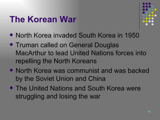 The Korean War North Korea invaded South Korea in 1950 Truman called on General Douglas MacArthur to lead United Nations forces into repelling the North Koreans North Korea was communist and was backed by the Soviet Union and China The United Nations and South Korea were struggling and losing the war 