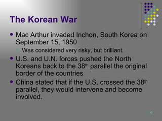 The Korean War Mac Arthur invaded Inchon, South Korea on September 15, 1950 Was considered very risky, but brilliant. U.S. and U.N. forces pushed the North Koreans back to the 38 th  parallel the original border of the countries China stated that if the U.S. crossed the 38 th  parallel, they would intervene and become involved. 