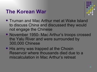 The Korean War Truman and Mac Arthur met at Wake Island to discuss China and discussed they would not engage the Chinese November 1950- Mac Arthur’s troops crossed the Yalu River and were surrounded by 300,000 Chinese His army was trapped at the Chosin Reservoir where thousands died due to a miscalculation in Mac Arthur’s retreat 