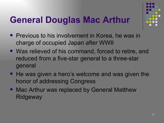 General Douglas Mac Arthur Previous to his involvement in Korea, he was in charge of occupied Japan after WWII Was relieved of his command, forced to retire, and reduced from a five-star general to a three-star general He was given a hero’s welcome and was given the honor of addressing Congress Mac Arthur was replaced by General Matthew Ridgeway  
